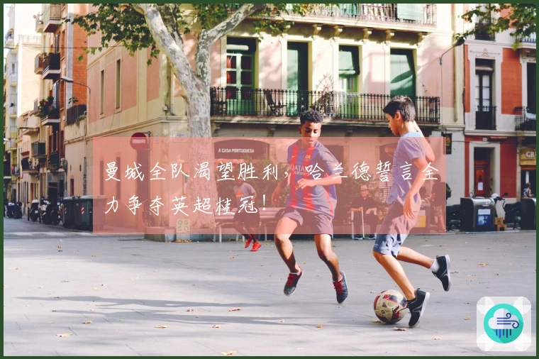 曼城全队渴望胜利，哈兰德誓言全力争夺英超桂冠！