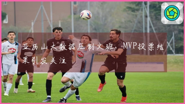 亚历山大数据压制文班，MVP投票结果引发关注