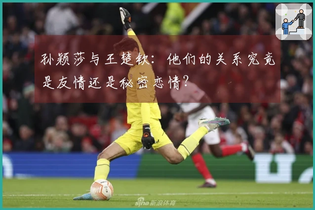 孙颖莎与王楚钦：他们的关系究竟是友情还是秘密恋情？