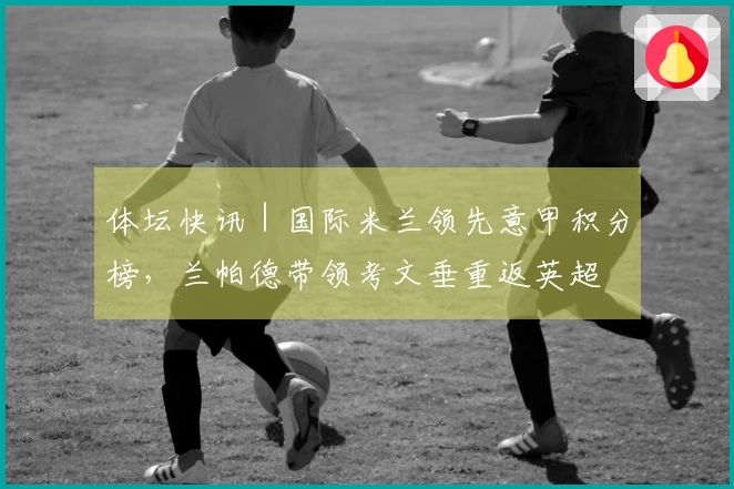 体坛快讯｜国际米兰领先意甲积分榜，兰帕德带领考文垂重返英超