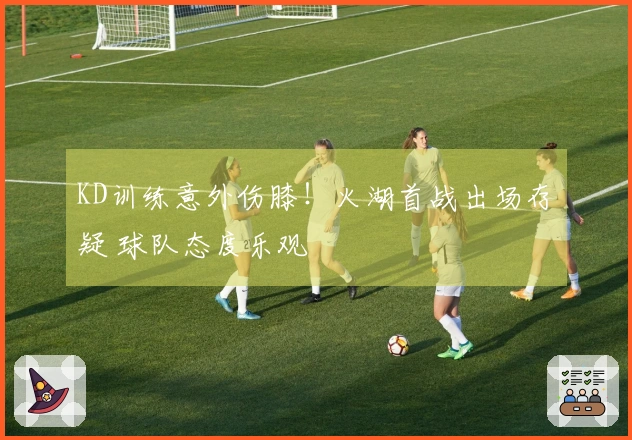 KD训练意外伤膝！火湖首战出场存疑 球队态度乐观