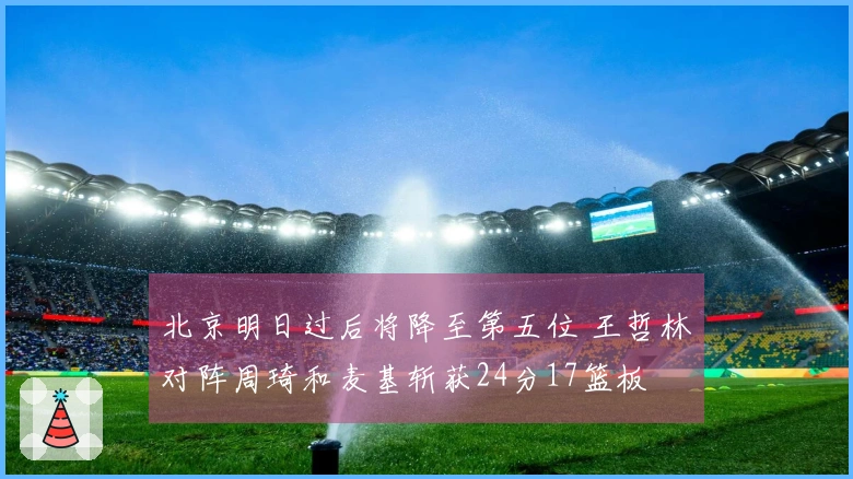 北京明日过后将降至第五位 王哲林对阵周琦和麦基斩获24分17篮板