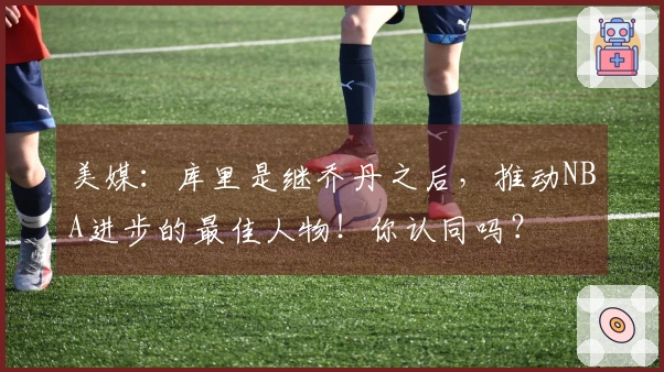 美媒：库里是继乔丹之后，推动NBA进步的最佳人物！你认同吗？