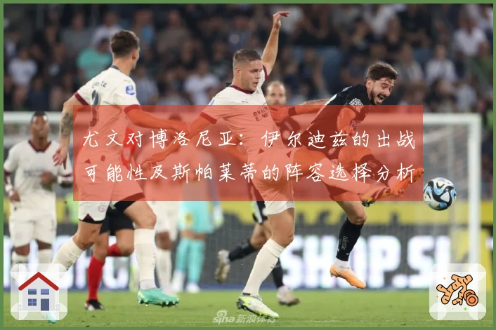 尤文对博洛尼亚：伊尔迪兹的出战可能性及斯帕莱蒂的阵容选择分析