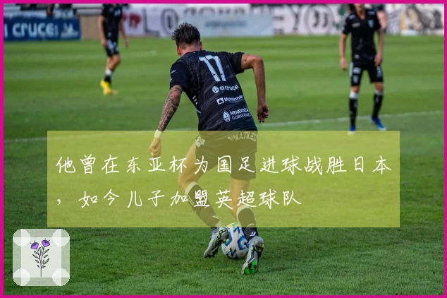 他曾在东亚杯为国足进球战胜日本，如今儿子加盟英超球队