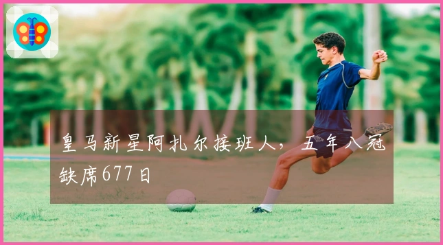 皇马新星阿扎尔接班人，五年八冠缺席677日
