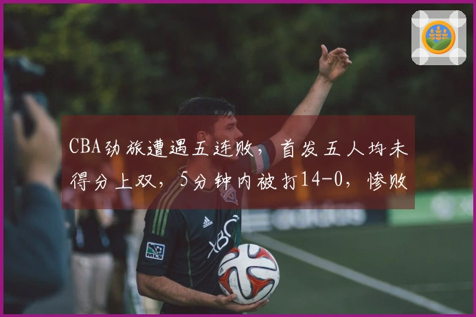 CBA劲旅遭遇五连败，首发五人均未得分上双，5分钟内被打14-0，惨败16分