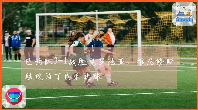 巴西队3-1战胜克罗地亚，维尼修斯助攻马丁内利进球