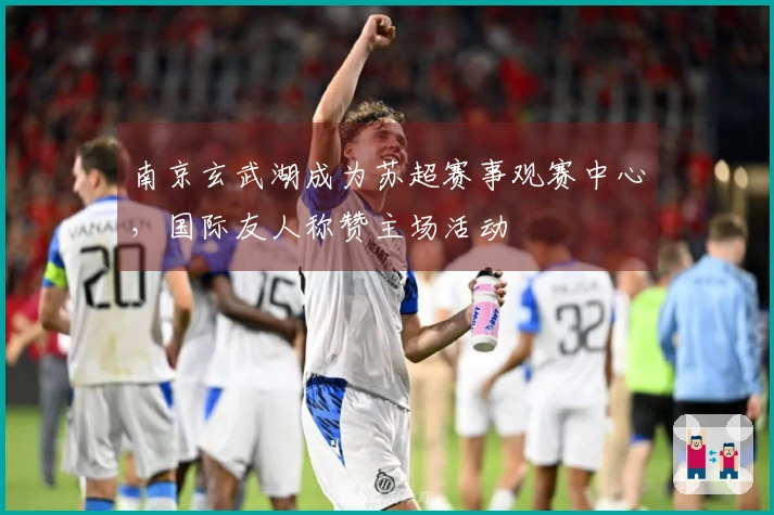 南京玄武湖成为苏超赛事观赛中心，国际友人称赞主场活动