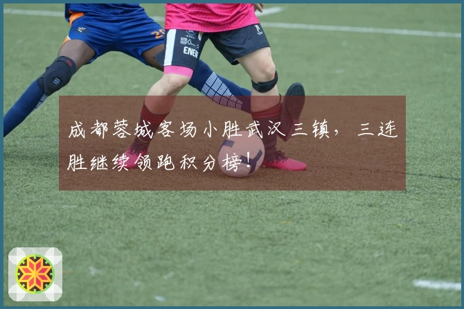 成都蓉城客场小胜武汉三镇，三连胜继续领跑积分榜！