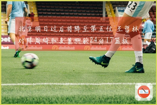 北京明日过后将降至第五位 王哲林对阵周琦和麦基斩获24分17篮板