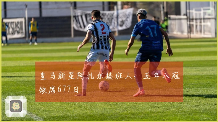 皇马新星阿扎尔接班人，五年八冠缺席677日