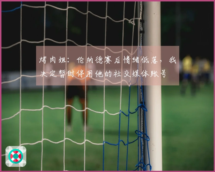烤肉姐：伦纳德赛后情绪低落，我决定暂时停用他的社交媒体账号